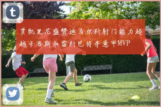贾凯里尼盛赞迪马尔科射门能力超越卡洛斯和雷科巴将夺意甲MVP