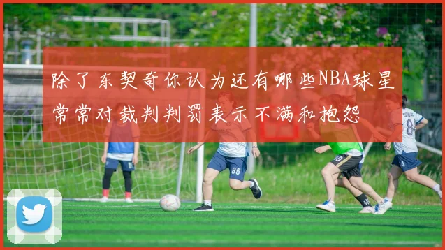 除了东契奇你认为还有哪些NBA球星常常对裁判判罚表示不满和抱怨