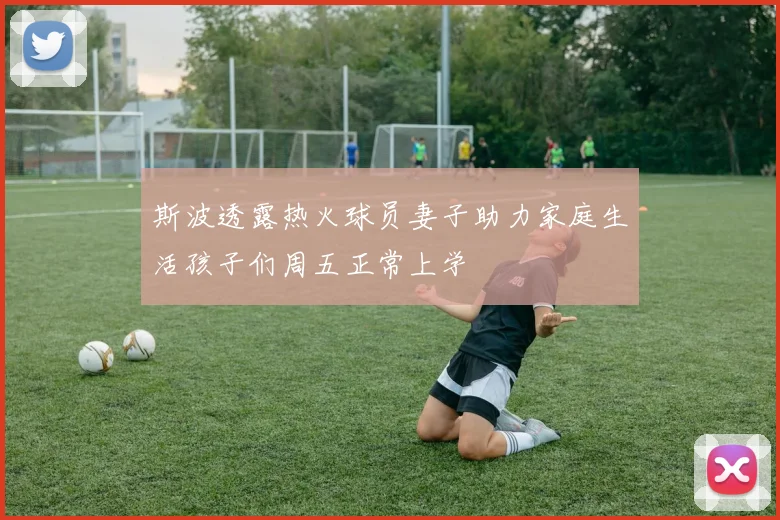 斯波透露热火球员妻子助力家庭生活孩子们周五正常上学