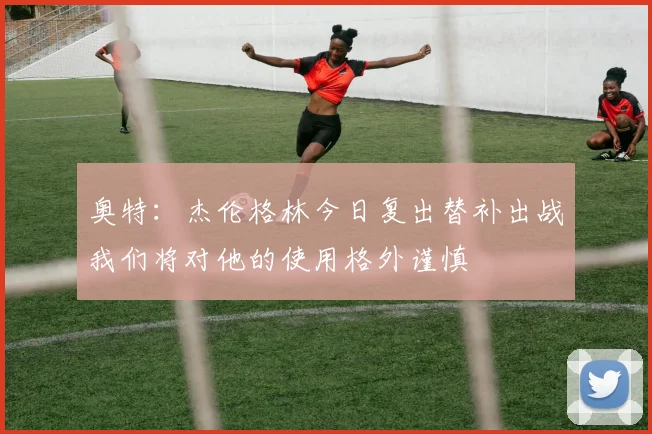 奥特：杰伦格林今日复出替补出战我们将对他的使用格外谨慎