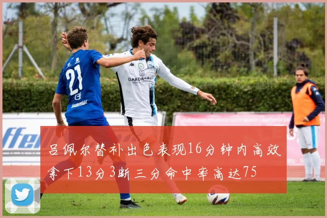 吕佩尔替补出色表现16分钟内高效拿下13分3断三分命中率高达75
