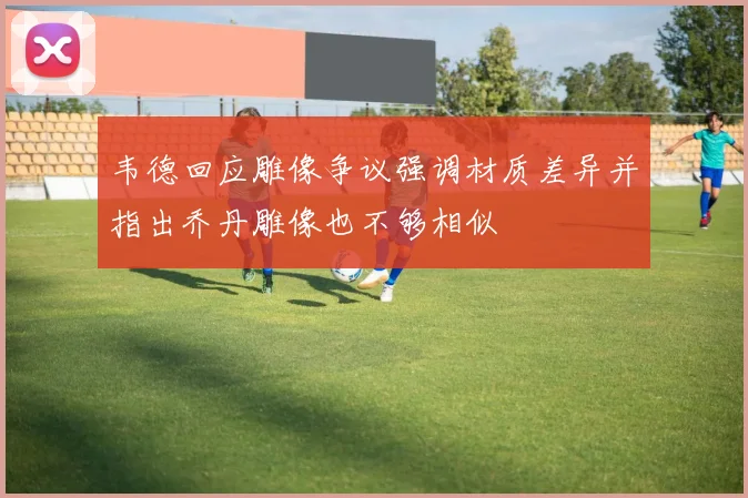 韦德回应雕像争议强调材质差异并指出乔丹雕像也不够相似