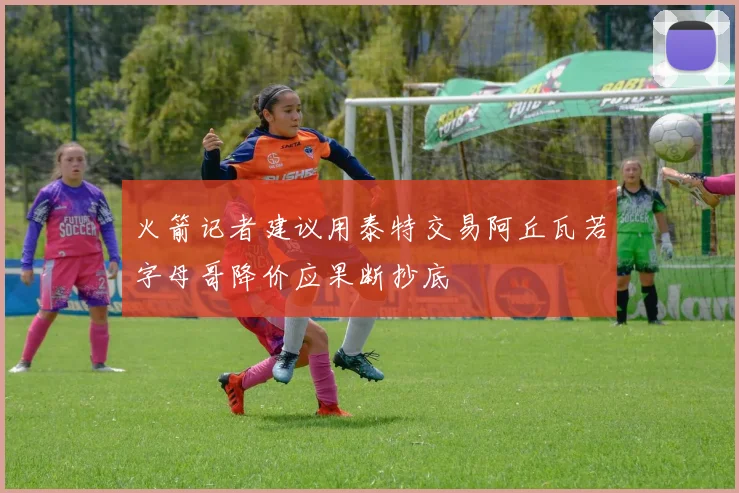 火箭记者建议用泰特交易阿丘瓦若字母哥降价应果断抄底