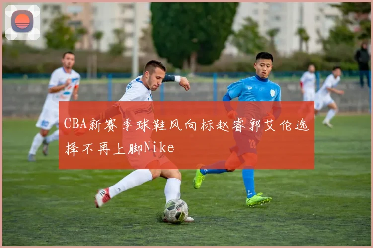 CBA新赛季球鞋风向标赵睿郭艾伦选择不再上脚Nike