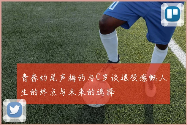 青春的尾声梅西与C罗谈退役感慨人生的终点与未来的选择