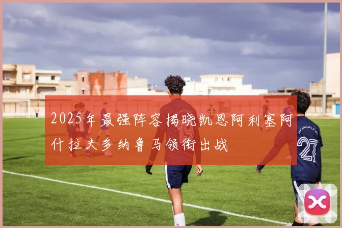 2025年最强阵容揭晓凯恩阿利塞阿什拉夫多纳鲁马领衔出战