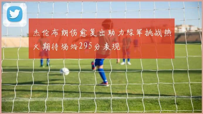 杰伦布朗伤愈复出助力绿军挑战热火期待场均295分表现