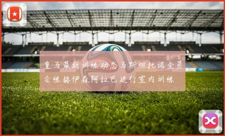 皇马最新训练动态马斯坦托诺全员合练赫伊森阿拉巴进行室内训练