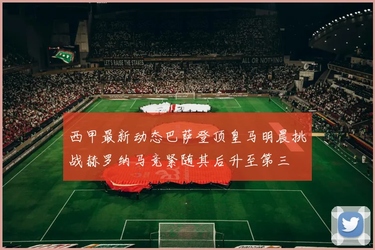 西甲最新动态巴萨登顶皇马明晨挑战赫罗纳马竞紧随其后升至第三