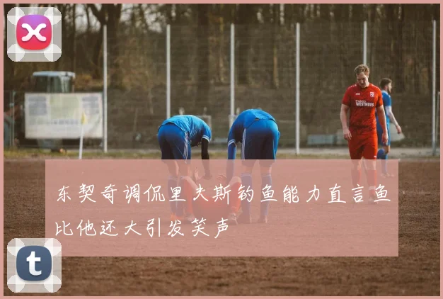 东契奇调侃里夫斯钓鱼能力直言鱼比他还大引发笑声