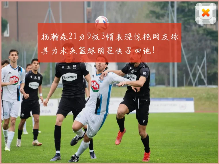 杨瀚森21分9板3帽表现惊艳网友称其为未来篮球明星快召回他！