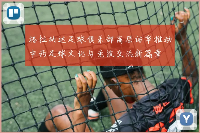 格拉纳达足球俱乐部高层访华推动中西足球文化与竞技交流新篇章