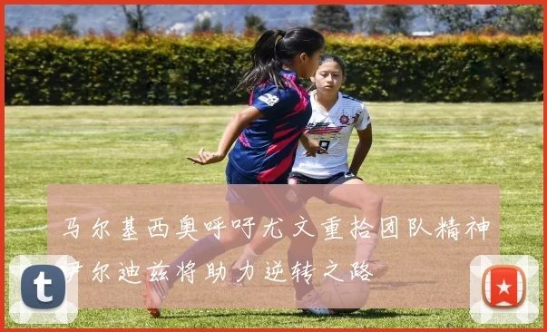 马尔基西奥呼吁尤文重拾团队精神伊尔迪兹将助力逆转之路
