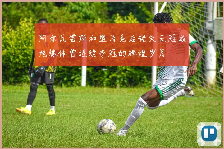 阿尔瓦雷斯加盟马竞后错失五冠成绝缘体曾连续夺冠的辉煌岁月