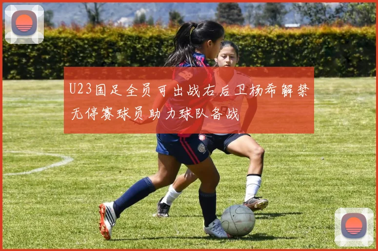 U23国足全员可出战右后卫杨希解禁无停赛球员助力球队备战