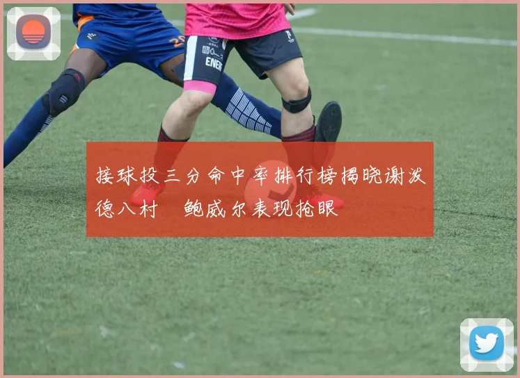 接球投三分命中率排行榜揭晓谢泼德八村塁鲍威尔表现抢眼
