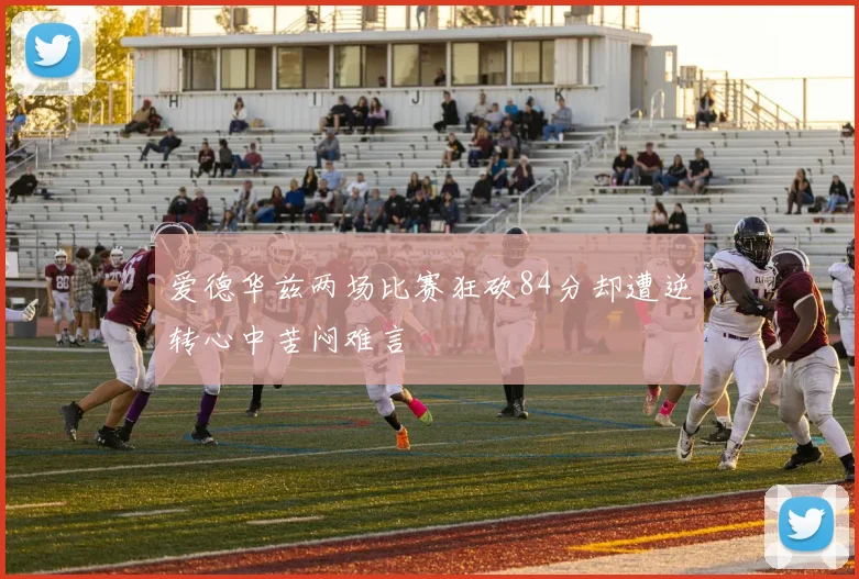 爱德华兹两场比赛狂砍84分却遭逆转心中苦闷难言