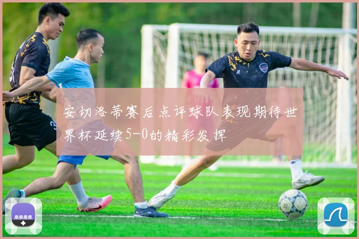 安切洛蒂赛后点评球队表现期待世界杯延续5-0的精彩发挥