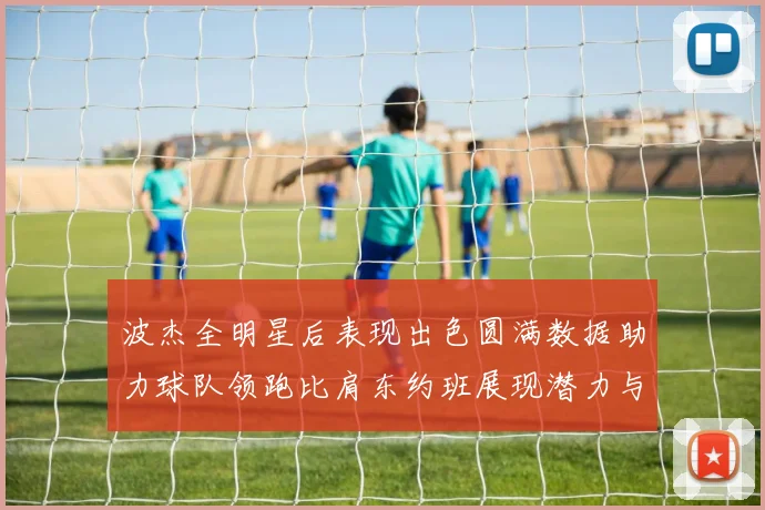 波杰全明星后表现出色圆满数据助力球队领跑比肩东约班展现潜力与实力