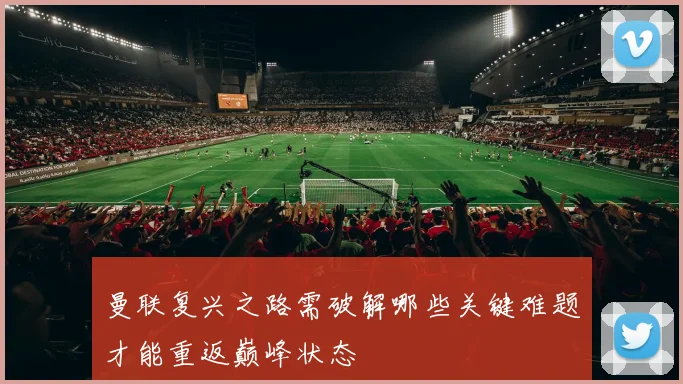 曼联复兴之路需破解哪些关键难题才能重返巅峰状态