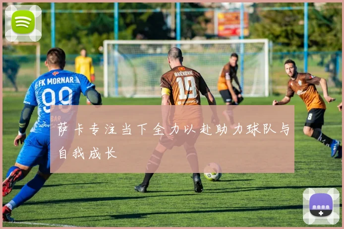 萨卡专注当下全力以赴助力球队与自我成长