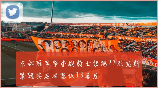 东部冠军争夺战骑士领跑27尼克斯紧随其后活塞仅13落后