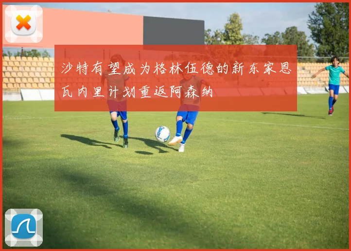 沙特有望成为格林伍德的新东家恩瓦内里计划重返阿森纳
