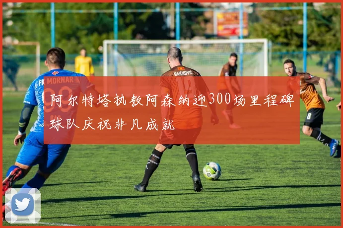 阿尔特塔执教阿森纳迎300场里程碑球队庆祝非凡成就