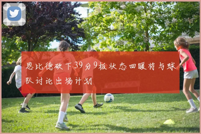 恩比德砍下39分9板状态回暖将与球队讨论出场计划