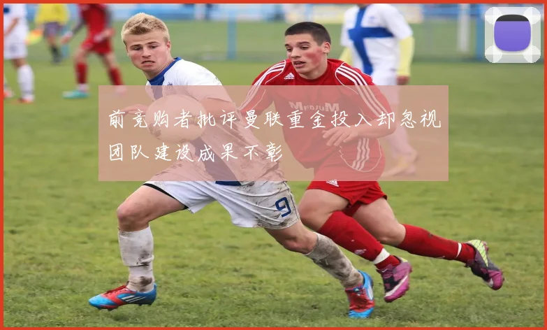 前竞购者批评曼联重金投入却忽视团队建设成果不彰