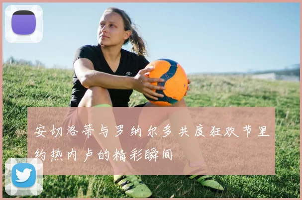 安切洛蒂与罗纳尔多共度狂欢节里约热内卢的精彩瞬间