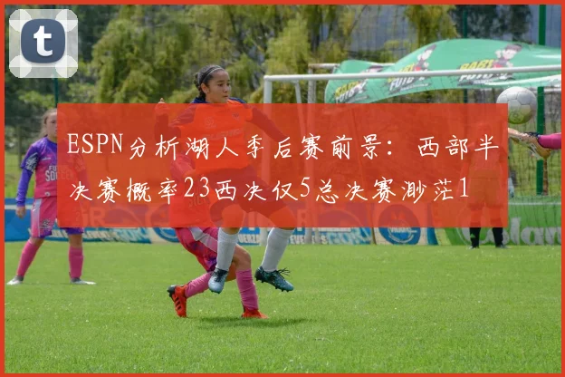 ESPN分析湖人季后赛前景：西部半决赛概率23西决仅5总决赛渺茫1