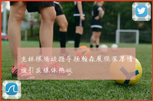 克林根场边指导杨瀚森展现深厚情谊引发媒体热议