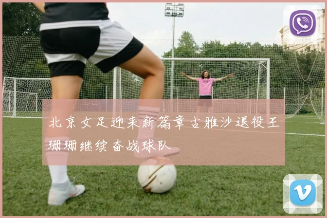 北京女足迎来新篇章古雅沙退役王珊珊继续奋战球队