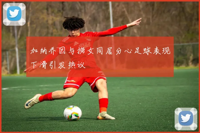 加纳乔因与捞女同居分心足球表现下滑引发热议