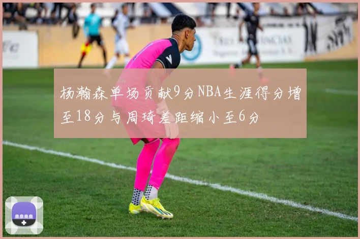 杨瀚森单场贡献9分NBA生涯得分增至18分与周琦差距缩小至6分