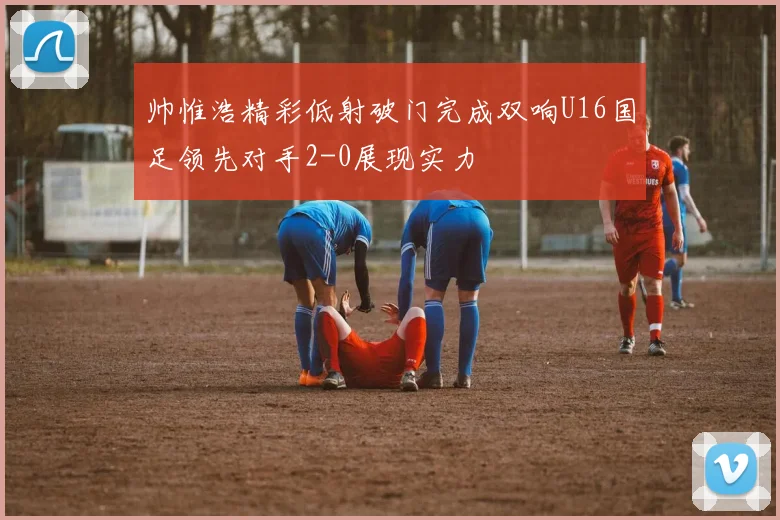 帅惟浩精彩低射破门完成双响U16国足领先对手2-0展现实力