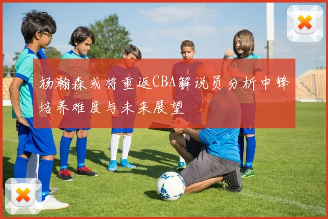 杨瀚森或将重返CBA解说员分析中锋培养难度与未来展望